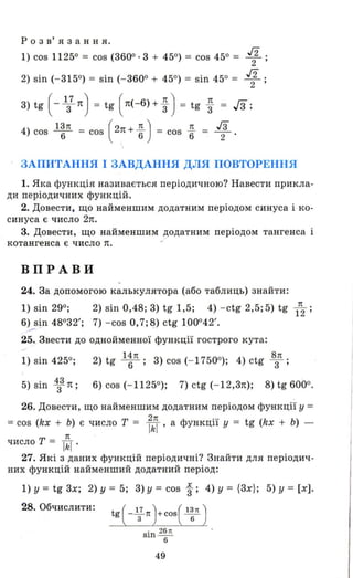 р о з в' я з анн я.
1) cos 11250 = cos (3600·3 + 450) = cos 450 = 1 ;
2) sin (- 3150) = sin (- 3600 + 450) = sin 450 = 1 ;
3) tg ( - 1з7 1!) = tg ( 1!(- 6) + ~ ) = tg ~ = Гз;
4) cos 13п = cos (21!+ 1!..) = cos 1!.. = га6 6 6 2'
ЗАПИТАННЯ І ЗАВДАННЯ ДЛЯ ПОВТОРЕННЯ
1. Яка функція називається періодичною? Навести прикла­
ди періодичних функцій.
2. Довести , що найменшим додатним періодом синуса і ко­
синуса є число 2п.
3. Довести, що найменшим додатним періодом тангенса і
котангенса є число п.
ВПРАВИ
24. За допомогою калькулятора (або таблиць) знайти:
1) sin 290; 2) sin 0,48; 3) tg 1,5; 4) - ctg 2,5; 5) tg l
П
2 ;
6) sin 48032'; 7) - cos 0,7;8) ctg 100042'.
-- '
25. Звести до однойменної функції гострого кута:
14п 8п
1) sin 4250; 2) tg - 6- ; 3) cos (- 17500); 4) ctg 3 ;
5) sin ~3 Л; 6) cos (- 11250); 7) ctg (- 12,3п); 8) tg 6000.
26. Довести, що найменшим додатним періодом функції у =
=cos (kx + Ь) є число Т = Ikl 'а функції у = tg (kx + Ь) -
n
число Т = ТkГ '
27. Які з даних функцій періодичні? Знайти для періодич ­
них функцій найменший додатний період:
1) у = tg 3х; 2) у = 5; 3) у = cos і; 4) у = {3х}; 5) у = [х] .
28. Обчислити:
49
 