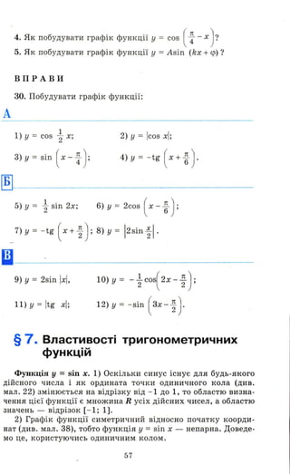 А
Б
••
4. Як побудувати графік функції у = cos ( ~ - х)?
5. Як побудувати графік функції у =Asin (kx + <р)?
ВПРАВИ
30. Побудувати графік функції:
1
1) у = cos "2 х; 2) у = Icos хІ;
3) у = sin ( х - ~ ): 4) у = - tg ( х + ~ ) .
5) у = ~ sin 2х; 6) у = 2cos ( х - ~ ) ;
7) у = - tg ( х + ~ ) ; 8) у = 12sin ~ І .
9) у = 2sin іхІ ,
11) у = Itg хІ;
1О) У = - ~ cos( 2х - ~ ):
12) У = -sin (зх - ~)-
§ 7. Властивості тригонометричних
функцій
Функція у = sin х. 1) Оскільки синус існує для будь-якого
дійсного числа і як ордината точки одиничного кола (див.
мал. 22) змінюється на відрізку від - 1 до 1, то областю визна­
чення цієї функції є множина R усіх дійсних чисел, а областю
значень - відрізок [- 1; 1].
2) Графік функції симетричний відносно початку коорди­
нат (див. мал. 38), тобто функція у = sin х - непарна. Доведе­
мо це, користуючись одиничним колом.
57
 