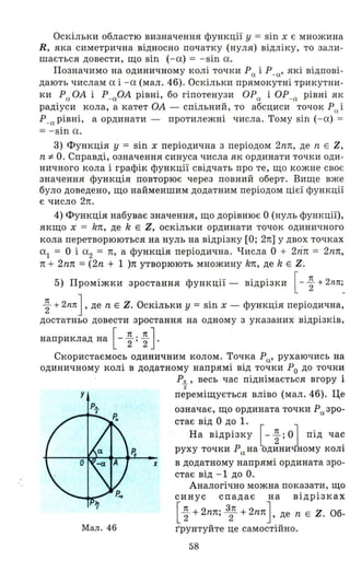 Оскільки областю визначення функції у = sin х є множина
R, яка симетрична . відносно початку (нуля) відліку, то зал и­
шається довести, що sin ( - а) = - sin а .
Позначимо на одиничному колі точки Ра іР_а' які відпові­
дають числам а і - а (мал. 46). Оскільки прямокутні трикутни­
ки Ра ОА і Р_аОА рівні, бо гіпотенузи ОРа і ОР-а рівні як
радіуси кола, а катет ОА - спільний, то абсциси точок Р(l і
Р_а рівні, а ординати - протилежні числа. Тому sin ( - а) =
= - sin а.
3) Функція У = sin х періодична з періодом 2nn, де n Е Z,
n -:f. О. Справді, означення синуса числа як ординати точки оди ­
ничного кола і графік функції свідчать про те, що кожне своє
значення функція повторює через повний оберт. Вище вже
було доведено, що найменшим додатним періодом цієї функції
є число 2n.
4) Функція набуває значення, що дорівнює О (нуль функції),
якщо х = kn, де k Е Z, оскільки ординати точок одиничного
кола перетворюються на нуль на відрізку [О; 2n] у двох точках
а1 = О і а2 = n, а функція періодична. Числа О + 2ТЇn = 2nn,
n + 2nn =(2n + 1 )n утворюють множину kn, де k Е Z.
5) Проміжки зростання функції - відрізки [- ~ + 2I1Л;_
~ + 2nлJ 'де n Е Z. Оскільки у = sin х - функція періодична,
достатньо довести зростання на одному з указаних відрізків,
наприклад на [- ~ ; ~ ] .
Скористаємось одиничним колом. Точка Ра' рухаючись на
одиничному колі в додатному напрямі від точки Ро до точки
Р.!!.. , весь час піднімається вгору і
2
У переміщується вліво (мал. 46). Це
х
Мал. 46
означає, що ордината точки Ра зро­
стає від О до 1.
На відрізку [ - ~ ; о] під ча~
руху точки Р(х на одиничному КОЛl
в додатному напрямі ордината зро­
стає від -1 дО О.
Аналогічно можна показати, що
синус спадає на відрізках
[~ +2nn; 32Л +2nnJ. де n Е Z. Об­
r'рунтуйте це самостійно.
58
 