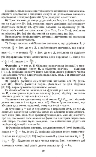 Пізніше, після вивчення тотожності віднімання синусів вла­
стивість зростання і спадання синуса за допомогою означень
зростаючої і спадної функцій буде доведено аналітично.
6) Проміжками, де синус додатний , є (2nn; n + 2nn), оскіль­
ки на відрізку [О; 2n], довжина якого дорівнює найменшому
додатному періоду 2n, функція додатна на проміжку (О; n).
Синус від'ємний на проміжках (n + 2nn; 2n + 2nn), оскількд
на відрізку [О; 2n] він від'ємний на проміжку (n; 2n).
Враховуючи періодичність функції, дістанемо всі можливі
проміжки знакосталості.
7) Синус досягає найбільшого значення, що дорівнює 1, у
точках ~ + 2nn, де n Е Z, а найменшого значення, що дорів­
нює - 1, - у точках 3
2п + 2nп, де n Е Z, оскільки на відрізку
[О; 2n] ордината точки одиничного кола дорівнює 1, якщо а =
= ~ і - 1, якщо а = З
2п .
Функція У = cos х. 1) Областю визначення функції є мно­
жина всіх дійсних чисел R, а областю значень - відрізок
[- 1; 1], оскільки косинус існує для будь-якого дійсного числа
і як абсциса точки одиничного кола (див. мал. 24) змінюється
на відрізку [- 1; 1].
'2) Графік функції симетричний відносно осі Оу (див.
мал. 39). Отже, функція парна. Доведемо це для відрізка
[О; 2n], користуючись одиничним колом.
Оскільки областю визначення функції у = cos х є множи­
на R, симетрична відносно початку (нуля) відліку, то зали­
шається довести, що cos ( - х) = cos х.
Позначимо на одиничному колі точки Ра іР_а' які відпові­
дають числам а і - а (див. мал. 46). Вище було показано, що
абсциси цих точок однакові, тому cOS (- а) = cos а.
3) Функція У = cos х періодична з періодом 2nn, де n Е Z,
оскільки означення косинуса числ·а як абсциси точки одинич­
ного кола (див. мал. 24) і графік функції (див. мал. 39) свідчать
про те, що кожне своє значення функція повторює· через пов­
ний оберт. Раніше було доведено, що найменшим додатним
періодом функції є число 2n.
4) Функція набуває значень, що дорівнюють О (нулі функції),
якщо х = ~ + k1t, де k Е Z, оскільки абсциси точок одинично­
го кола на відрізку [О; 2n] дорівнюють О у двох точках а1 = ~
і а2 = 3
2п. Додавши до цих чисел період 2nn, матимемо дві
множини чисел, які разом дають множину ~ + kn.
59
 