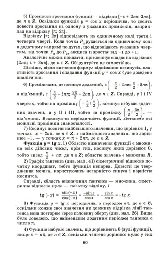 5) Проміжки зростання функції - відрізки [- п + 2nп; 2nп],
де n Е Z. Оскільки функція У == cos х періодична, то досить
довести зростання на одному з указаних проміжків, наприк­
лад на відрізку [п; 2п].
Відрізку [п; 2п] відповідають на одиничному колі третя і
четверта чверті. Коли точка РІХ рухається на одиничному колі
в додатному напрямі по дугах, що відповідають указаним чвер­
тям, від точки Рn до Р2n абсциса її зростає від - 1 до +1.
Аналогічно можна показати, що косинус спадає на відрізках
[2nп; 1t + 2nп], де n Е Z. Обr'рунтуйте це самостійно.
Пізніше, після вивчення формул віднімання косинусів, вла­
стивість зростанн:я і спадання функції у == cos х буде доведено
аналітично.
6) Проміжками, де косинус додатний, є ( - ~ + 2nп; ~ + 2nп).
а від'ємний, є ( ~ + 2nп; З2п + 2nп) , де n Е Z. Справді, у І і IV
чвертях, тобто на проміжку ( - ~ ; ~ ), косинус набуває додат­
них значень, а у ІІ і ІІІ, тобто на проміжку (~; 32п ), -
від'ємних. Враховуючи періодичність функції, ДlcTaHeMo всі
можливі проміжки знакосталості.
7) Косинус досягає найбільшого значення, що дорівнює 1.1 у
точках х == 2nп, де n Е Z, а найменшого значення, що дорів­
нює - 1, - у точках х == 1t + 2nп, де n Е Z.
Функція у =tg х. 1) Областю визначення функції є множи­
на всіх дійсних чисел, крім тих, косинус яких дорівнює О,
тобто чисел ~ + nп, де n Е Z; областю значень є множина R.
2) Графік тангенса (див. мал. 41) симетричний відносно по­
чатку координат, тобто функція непарна. Довести це твер­
дження можна, користуючись непарністю синуса і парністю
косинуса.
Справді, область визначення тангенса - множина, симет­
рична відносно нуля - початку відліку, і
t (-х) == sin(-x) = - sinx =_ sinx =- t х.
g cos(-x) cosx cosx g
3) Функція у == tg х періодична, з періодом nп, де n Е Z,
оскільки кожне своє значення як довжину відрізка лінії тан­
генса вона повторює через половину оберту (див. мал. 26). Вище
було доведено, що найменшим додатним періодом тангенса є
число п.
4) Функція набуває значень, що дорівнюють О (нулі функції),
якщо х == nп, де n Е Z, оскільки тангенс дорівнює нулю у тих
60
 