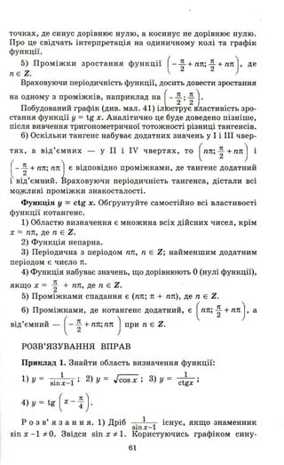 точках, де синус дорівнює нулю, а косинус не дорівнює нулю.
Про це свідчать інтерпретація на одиничному колі та графік
функції.
5) Проміжки зростання функції (_ !І. + nп;!І. + пп) , де. 2 2
n Е Z.
Враховуючи періодичність функції, досить довести зростання
на одному з проміжків, наприклад на ( - !І. ; !І.І.
Побудований графік (див. мал. 41) іл~ст2ру;Jластивість зро­
стання функції у = tg х. Аналітично це буде доведено пізніше,
після вивчення тригонометричної тотожності різниці тангенсів.
6) Оскільки тангенс набуває додатних значень у І і ІІІ чвер-
тях, а від'ємних - у 11 і IV чвертях, то (пп; ~ + пп) і
( - ~ + пп; ппІ є відповідно проміжками, де тангенс додатний
і від'ємниЙ. іраховуючи періодичність тангенса, дістали всі
М<Lжливі проміжки знакосталості.
Функція у =ctg х. Обr'pунтуйте самостійно всі властивості
функції котангенс.
1) Областю визначення є множина всіх дійсних чисел, крім
х == пп, де n Е Z.
2) Функція непарна.
3) Періодична з періодом пп, n Е Z; найменшим додатним
періодом є число п.
4) Функція набуває значень, що дорівнюють О (нулі функції),
якщо х = ~ + пп, де n Е Z.
5) Проміжками спадання є (пп; n + пп), де n Е Z.
6) Проміжками, де котангенс додатний, є (пп; ~ + ппJ, а
від'ємний - ( - ~ + пп; пп ) при n Е Z.
РОЗВ' ЯЗУВАННЯ ВПРАВ
Приклад 1. Знайти область визначення функції:
1) = 1 . 2) = г--. 3) = _1_.
У sinx- l' у "cos х , У ctgx'
4) у = tg ( х - ~ ) .
Р о з в' я з анн я. 1) Дріб . 1 1 існує, якщо знаменник
SlnX-
sin х - 1 :;t о. Звідси sin х :;t 1. :Користуючись графіком сину-
61
 