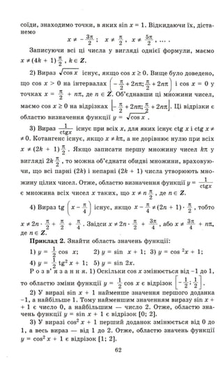 соїди, знаходимо точки, в яких sin х = 1. Відкидаючи їх, діста-
немо
Х ~ - ~. 7t 5п
2' X~ "2 ' X~ 2 "'"
Записуючи всі ці числа у вигляді однієї формули, маємо
х ~ (4k + 1) ~ , k Е Z.
2) Вираз Jcos х існує, якщо cos х ~ О. Вище було доведено,
що cos х > О на інтервалах ( - ~ + 2nп; ~ + 2nп) і cos х = О У
точках х = ~ + nп, де n Е і-. Об'єднавши ці множини чисел,
маємо cos х ~ О на відрізках l-~ +2nп; ~ + 2nпJ. Ці відрізки є
областю визначення функції у = Jcos х .
3) Вираз - t
1 існує при всіх х, дЛЯ яких існує ctg х і ctg х ~с gx
~ О. Котангенс існує, якщо х ~ k1t, а не дорівнює нулю при всіх
х ~ (2k + 1)~ . Якщо записати першу множину чисел k1t у
вигляді 2k ~ , то можна об'єднати обидві множини, враховую­
чи, що всі парні (2k) і непарні (2k + 1) числа утворюють мно-
жину цілих чисел. Отже, областю визначення функції у = - t
1
с gx
є множина всіх чисел х таких, що х ~ n ~ , де n Е Z.
4) Вираз tg ( х - ~ ) існує, якщо х - ~ ~ (2n + 1)· ~ , тобто
х ~ 2n · ~ + ~ + ~. Звідси х ~ 2n· ~ + з4п, або х ~ З4п + n1l,
де n Е Z.
Приклад 2. Знайти область значень функції:
1) у = ~ cos х; 2) у = sin х + 1; 3) у = cos 2х + 1;
4) у = ~ tg2
Х + 1; 5) у = sin 2х.
р о з в' я з анн я. 1) Оскільки cos х змінюється від - 1 до 1,
б . Ф ... 1 .. [1.1]то о ластю ЗМІНи УНКЦll У = "2 cos х є ВlДРІЗОК - "2 ' "2 .
2) У виразі sin х + 1 найменше значення першого доданка
- 1, а найбільше 1. Тому найменшим значенням виразу sin х +
+ 1 є число О, а найбільшим - число 2. Отже, областю зна­
чень функції у = sin х + 1 є відрізок [О; 2].
3) У виразі cos2 х + 1 перший доданок змінюється від О до
1, а весь вираз - від 1 до 2. Отже, областю значень функції
у = cos2 Х + 1 є відрізок [1; 2].
62
 