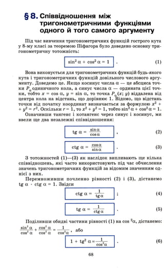 § 8. Співвідношення між
тригонометричними функціями
одного й того самого аргументу
Під час вивчення тригонометричних функцій гострого кута
у 8-му класі за теоремою Піфагора було доведено основну три­
гонометричну тотожність:
І sin2
а + cos2
а = 1 І · (1)
Вона виконується для тригонометричних функцій будь-якого
кута і тригонометричних функцій довільного числового аргу­
менту. Доведемо це. Якщо косинус числа а - це абсциса точ­
ки Ро. одиничного кола, а синус числа а - ордината цієї точ­
ки, тобто х = cos а, у = sin а, то точка Ро. (х; у) віддалена від
центра кола на відстань, що дорівнює 1. Відомо, що відстань
точки від початку координат визначається за формулою х2
+
+ у2 = r2• Оскільки r = 1, то х2
+ у2 = 1, тобто sin2 а + cos2 а = 1.
Означивши тангенс і котангенс через синус і косинус, ми
ввели ще два незалежні співвідношення:
tg а = sina.
cosa.
ct а = C?sa.
g sша.
(2)
(3)
з тотожностей (1)- (3) як наслідок випливають ще кілька
співвідношень, які часто використовують під час обчислення
значень тригонометричних функцій за відомим значенням од­
нієї з них.
Перемноживши почленно рівності (2) і (3), дістанемо
tg а . ctg а = 1. Звідси
І ctg а =
1
(4)
tga.
І tg а =
1
(5)
ctg а.
Поділивши обидві частини рівності (1) на cos 2а, дістанемо:
sin
2
а. + cos
2
а. =_ 1_ або
cos2
а. cos2
а. cos2
a.'
"'--1-+- t-g-2-a- =-=--=--1::
2
: ---, .
cos а. _
(6)
68
 