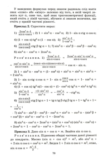 У наведених формулах перед знаком радикала слід взяти
знак «плюс .) або «мінус.) залежно від того, в якій чверті ле­
жить кут а, саме так, щоб знак тригонометричної функції,
який стоїть у лівій частині, збігався зі знаком величини, що
стоїть у правій частині рівності.
Приклад 2. Спростити вираз:
1) 2COS2 a.- I . 2 1 . 2 2 •
sina+cosa' ) + SШ а - cos а, 3) 1- sin а ctg а cos а;
sin2
а-І
4) (1 + cos a)tg2
a (1 - cos а); 5) І 2 ;
-cos а
sin а sin ~ . ' 2 . 2 2 2 .
6) cosacos~ ctg f3 tg а + 1, 7) sш а - sш f3 - cos f3 - cos а,
8) sin4 а - cos4а + 2cos2а.
, 2cos2
а-І
р о з в я з анн я. 1) sina+cosa
2cos2
a-sin~ a- cos2
а
=
sina+cosa
cos2
a - sin2
а (cosa -sina)(cosa+sinа) .
= . = . = cos а - Sln а.
sша+соsа sшa+cosа
2) 1 + sin2а- cos2 а = (1- cos2 а) + sin2а = sin2 а + sin2a =
= 2 sin2 а.
3) 1- sin а ctg а cos а = 1- sin а c?s а cos а = 1- cos2 а =
Slna
= sin2 а;
4) (1 + cos а) tg2а(1 - cos а) = (1- cos2а) tg2а = sin2а tg2а;
sin2
а-І
5) l- cos2 а
~a~~ 2
6) cos а cos ~ ctg f3 tg а + 1 = tg а tg f3 ctg f3 tg а + 1 = tg а + 1 =
= І .
cos2
a '
. 7) sin2 а - sin2f3 - cos2 f3 - cos2а = sin2а - со,,2 а - (sin2 f3 +
+ cos2 fЗ) = sin2 а - cos2а - 1 = - 2cos2а;
8) sin4а - cos4
а + 2cos2а = (sin2а + cos2а) (sin2а - cos2а) +
+ 2cos2а = 1 - cos2 а - cos2а + 2cos2а = 1.
Приклад 3. Дано sin а + cos а = m. Знайти sin а cos а.
р о з в' я з анн я. Піднесемо обидві частини даної рівності
до квадрата. Маємо (sin а + cos а)2 = m2
, або sin2 а +
+ 2 sin а cos а + cos2а = m2. Звідси 1 + 2 sin а cos а = m2, отже, .
m2
-I
sin а cos а = 2
70
 