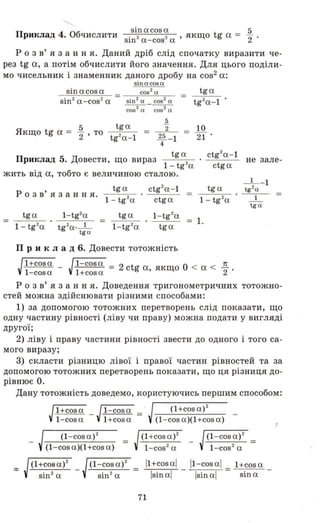 sinacosa 5
Приклад 4. Обчислити sin2a-cos2а ' якщо tg а = "2'
р о з в' я з анн я. Даний дріб слід спочатку виразити че­
рез tg а, а потім обчислити його значення. Для цього поділи­
мо чисельник і знаменник даного дробу на cos2 а:
sin a cosa
sinacosa
sin2a-cos2а
5 tga
Якщо tg а = -2 ' то
tg2
a-1
.Q.
2 =
25 - 1
4
10
21 .
tga
Приклад 5. Довести, що вираз 2
1 -tg а
ctg2a-1
не зале­
ctga
жить від а, тобто є величиною сталою.
р о з в' я з анн я.
tga ctg2a - 1
=
tga
1 - tg2a ctga 1- tg2
a
=
tga 1- tg2a
=
tga 1- tg2a
= 1.
1 - tg2a tg2a·_ 1_ 1-tg2a tga
tg a
П рик Л а Д 6. Довести тотожність
Jl+cosa - J1-cosa = 2 ctg а якщо О < а < 7t
1-cosa l+cosa' "2 .
р о з в' я з анн я. Доведення тригонометричних тотожно­
стей можна здійснювати різними способами:
1) за допомогою тотожних перетворень слід показати, що
одну частину рівності (ліву чи праву) можна подати у вигляді
другої;
2) ліву і праву частини рівності звести до одного і того са­
мого виразу;
3) скласти різницю лівої і правої частин рівностей та за
допомогою тотожних перетворень показати, що ця різниця до­
рівнює о.
Дану тотожність доведемо, користуючись першим способом:
=
Jl+cosa - J1-cosa
1-cosa l +cosa
(1-cosa)2
=(l-cos а)( l +cos а)
-'----:---<- - J(1-cosa)2 =
sin2а
(1+cosa)2
(l-cos а)(l +cos а)
11+cosal
Isinal
_J(l-cos а)2
1-cos2а
11-cosal l+cosa-,-_----,_ = ..:::..0..";:;";::":;:;";:;"
Isinal sin а
71
 