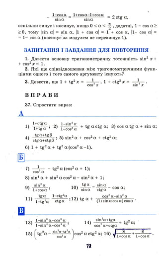 - l - cosa = l+cosa-l+cosa = 2 t
sіп а sіп а с g а,
оскільки синус і косинус, якщо О < а < ~ , додатні, 1 - cos а ~
~ О, тому Isin 0.1= sin а, 11 + cos аl = 1 + cos а, 11- cos 0.1=
= 1- cos а (косинус за модулем не перевищує 1).
ЗАПИТАННЯ І ЗАВДАННЯ ДЛЯ ПОВТОРЕННЯ
1. Довести основну тригонометричну тотожність sin2
х +
+ cos2
Х = 1.
2. Які ще співвідношення між тригонометричними функ ­
ціями одного і того самого аргументу існують?
А
Б
••
3. Довести, що 1 + tg2 Х = _ 1_.- , 1 + ctg2 Х = 1
cos- х sin2
х .
ВПР А ВИ
37. Спростити вираз:
1+ctg а l -sіп 2
а .
1) l+tga ; 2) l - cos2а + tg actg а; 3) cos а tg а + S111 а;
tg a+ tg~ .
4) ., б) S1112 а + cos2 а + ctg2 а·
ctga+ctg~ , ,
6) 1 + tg2 а + tg2 а (cos2 а - І).
7) _ 1_. - - tg2 а (cos2 0. + 1);
cos- а
8) sin4 а + si112 а. cos2 а. - sin2 а + 1;
9 sin2
а
) l+cosa;
tga sin a
10) sin a - ctg a - cos а;
11) tga l- ctg
2
a 12) t cos
2
а-sіп
2
а
l - tg2a ctga; g а + (l+sinacosa)cos a ·
12
 
