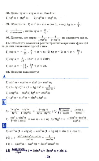 38. Дано: tg а + ctg а = m. Знайти:
1) tg2а + ctg2а; 2) tg3 а + ctg3 а.
39. Обчислити: 1) sin2а - sil1 а cos а, якщо tg а = ~ ;
1 3 -
2) siI1acosa' якщо tg а = "4 '
40 Д 1 1. овести, що вираз '} + 2 не залежить від а.
1+tg-a 1+ctg а
41. Обчислити значення решти тригонометричних функцій
за даним значенням однієї з них:
А
Б
••
1) cos а = - 275 ' ~ < а < п; .2) tg х = 2; 1t < Х < 32п ;
3_} ctg х = l 1800 < х < 2700.24 ' ,
4) sin х = - ~ ~ < х < 2п13' 2 .
42. Довести тотожність:
1) sino1. а - cos4
а = sin2а - cos2а;
2) (1- tg а)2 + (1 + tg а)2 = _2_,,_'.
cos- а '
3) (ctg2 а - cos2а) tg2а = cos2а;
4) tg2а - sin2 а = sin2 а tg2а.
5) 1+tg
2
a ctg
2
a = 1+ctg4
a .6 / 1+cosa = 1+cos a .
tg 2
a 1+ctg2
a tg2
a+etg2
a 1 ) ~ 1-cosa IsiI1al'
cos3
a-sіІ13
а . 1-sin4
a-cos" а.
7) 1+sinacosa = cos а - S111 а; 8) 2tg
2
а = cos" а
9) sin3 а (1 + ctg а) + cos3 а (1 + tg а) = sin а + cos а;
10) 1 + sin· aHi~~ acos
2
а = _1_ .
cos2
а cos2
а '
11) 1- (sіпва + cos6 а) = 3sin2acos2а;
J.2) ~~tga. +1 - 2sin2 ct + 2сos2 (1 + sin rJ,..
Ь
 