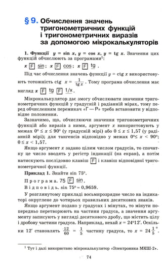 § 9. Обчислення значень
тригонометричних функцій
і тригонометричних виразів
за допомогою мікрокалькуляторів
1. Функції У = sin х, у = cos Х, у = tg х. Значення цих
функцій обчислюють за програмами!:
х [] sin; х [] cos; х [] tg .
Під час обчислення значень функції у = ctg х використову­
ють тотожність ctg х = tiх . Тому програма обчислення має
вигляд х [] tg [] 1Іх.
Мікрокалькулятор дає змогу обчислювати значення триго­
нометричних функцій у градусній і радіанній мірах, тому пе­
ред обчисленням перемикач «Г - Р» треба встановити у відпо­
відне положення.
Зазначимо, що, обчислюючи значення тригонометричних
функцій або виразів з ними, аргумент х використовують у
межах оо:::; х :::; 900 (у градусній мірі) або О :::; х :::; 1,57 (у раді­
анній мірі); для тангенсів відповідно у межах оо:::; х < 900;
о:::; х < 1,57.
Якщо аргумент х задано цілим числом градусів, то 'спочат­
ку це число вводять у регістр індикації (на екран), а потім
натискують послідовно клавіш [] і клавіш відповідної триго-
нометричної функції. -
Приклад 1. Знайти sin 750.
Про гра м а. 75 [] sin.
В і д п о в і Д ь. sin 750 = 0,9659.
у розглянутому прикладі восьмирозрядне число на індика­
торі округлене до чотирьох правильних десяткових знаків.
Якщо аргумент подано у градусах і мінутах, то мінути по­
передньо перетворюють на частини градуса, а значення аргу­
менту записують у вигляді десяткового дробу, що містить цілу
і дробову ,частини градуса. Наприклад, нехай х = 24012'. Оскіль-
ки 12' становлять . ~~ = ~ частину градуса, то х = 24 ~ о.
1 тут і далі використано мікрокалькулятор «9лектроника МКШ-2 •.
74
 