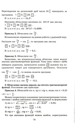 Перетворення на десятковий дріб числа 24; виконують за
програмою 1 В 5 В 24 EJ .
В і дп о в ід ь. х = 24,20.
Програма обчислення значення sin 24012' має вигляд
1 В 5 В 24 EJ [] sin.
В і дп о в і д ь. sin 24012' :::: 0,4099.
Приклад 2. Обчислити cos 7зn
Встановлюємо перемикач на режим роботи у радіанній мірі.
О . 7n n
СКlльки cos 3 = cos 3" ' то програма має вигляд
[Е] ~ о G 3 EJ [Е] cos.
7n
о В ід n о в і д ь. cos 3 = 0,5.
о 2n
Приклад 3. Обчислити cos 3
Зазначимо, що мікрокалькулятор обчислює лише модулі
значень тригонометричних функцій. Тому знак «мінус» треба
набирати додатково, натискуючи клавіш В залежно від ко­
ординатної чверті для конкретного аргументу. Оскільки
2n n
cos 3 = - cos 3" ' то можна скласти програму
[Е] ~ в 3 EJ [Е] cos В·
В · . 2n О 51 Д n о ВІД ь ..cos 3 = - , .
2. Обчислення значень виразів, що містять тригонометричні
функц~ї. Розглянемо два приклади.
Приклад 4. Обчислити sin а, tg а і ctg а, якщо cos а :::: 0,52
' 0 n1 < а < 2 '
Можна скористатися основними тригонометричними тотож­
ностями і знайти наближені значення функцій за формулами:
1) sin а = J1- cos2 а , sin а :::: J1- 0,522 :::: 0,85;
sina 0,85
2) tg а = cosa' tg а :::: 0,52 :::: 1,6;
1 1
3) ctg а = tga' ctg а:::: 1,6 :::: 0,61.
Усі три значення функцій можна знайти, користуючись
75
 