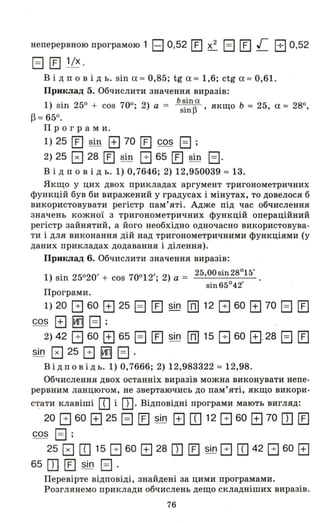 неперервною програмою 1 EJ 0,521І] х2
Е] ІІ] г В 0,52
EJ ІІ] 1/х .
В і д п о в і д ь. sin а ", 0,85; tg а ", 1,6; ctg а ", 0,61.
Приклад 5. Обчислити значення виразів:
1) sin 25° + cos 70°; 2) а = b~inAa., якщо Ь '" 25, а ", 28°,
sш ....
~ '" 65°.
Про гра м и.
1) 25 [] sin EJ 70 [] cos Е] ;
2) 25 0 28 [IJ sin В 65 [IJ sin Е).
В і Д п о в і д ь. 1) 0,7646; 2) 12,950039", 13.
Якщо у цих двох прикладах аргумент тригонометричних
функцій був би виражений у градусах і мінутах, то довелося б
використовувати регістр пам'яті. Адже під час обчислення
значень кожної з тригонометричних функцій операційний
регістр зайнятий, а його необхідно одночасно використовува­
ти і для виконання дій над тригонометричними функціями (у
даних прикладах додавання і ділення).
Приклад 6. Обчислити значення виразів:
1) sin 25°20' + cos 70°12'; 2) а = 25,OOsin28°15'
sin65°42'
Програми.
1) 20 В 60 EJ 25 EJ ІІ] sin св] 12 В 60 EJ 70 EJ [Е]
cos EJ ІИВІ EJ ;
2) 42 В 60 EJ 65 В [IJ sin ШJ 15 В 60 Е]. 28 В Ю
sin 0 25 В ІИВІ В .
в і Д п о в і Д ь. 1) 0,7666; 2) 12,983322 '" 12,98.
Обчислення двох останніх виразів можна виконувати непе­
рервним ланцюгом, не звертаючись до пам'яті, якщо викори-
с~ати клавіші Ш і Ш. Відповідні програми мають вигляд:
20 В 60 EJ 25 EJ [IJ sin EJ Ш 12 В 60 EJ 70 Ш [Е]
cos EJ ;
25 0 Ш 15 В 60 EJ 28 Ш [] sin В Ш 42 В 60 EJ
65 Ш [] sin EJ .
Перевірте відповіді, знайдені за цими програмами.
Розглянемо приклади обчислень дещо складніших виразів.
76
 