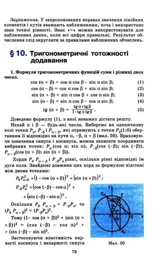 3ауважен,н,я. У запропонованих вправах значення лінійних
елементів і кутів вважають наближеними, хоча і використано
знак точної рівності. Знак .=. можна використовувати для
наближених даних, коли всі цифри правильні. Результат об­
числення слід округлити за правилами наближених обчислень.
§ 1о. Тригонометричні тотожності
додавання
1. Формули триroнометричвих функцій суми і різниці двох
чисел.
сов (а + ~) = сов асов ~- sin asin~;
сов (а ~ ~) = сов а сов ~ + sin а sin ~;
sin (а + ~) = sin асов ~ + сов asin~;
sin (а - ~) = sin а сов ~ - сов а sin ~;
tga+tg~
tg (а + ~) = l-tgatg~.
(1)
(2)
(3)
(4)
(5)
Доведемо формулу (1), з якої неважко дістати решту.
Нехай а і ~ - будь-які числа. Виберемо на одиничному
колі точки Ро.' Р_~ і Ро. + ~' які отримують з точки Р0(1 ;0) обер­
танням гі відповідно на кути а, -~, а + ~ (мал. 50). Враховую­
чи означення синуса і косинуса, можна записати координати
вибраних точок: Ро. (сов а; sin а), P_ ~(COB (-~); sin (-~»,
Ро. + ~(COB (а + ~); sin (а + ~».
Хорди РО Ро. + ~ і Р_~Pо. рівні, оскільки рівні відповідні їм
дуги кола. Знайдемо довжини цих хорд за формулою відстані
між двома точками:
PoP:+~ =(1- сов (а +~»)2 + (sin (а +~»)2 ;
P_~P: =(сов (-~) - cos а)2 + Г"""~::--=r~f.':m~"!m~
+ (sin (-~) - sin а)2 •
Оскільки РО Ро. + ~ = P_~Po.' то
(РО Ро. + ~)2 = (P_~Po.)2.
Тому (1- сов (а + ~»2 + (sin (а +
+ ~»2 = (сов (-~) - сов а)2 +
+ (sin (-~) - sin а)2.
Застосовуючи властивість пар­
ності косинуса і непарності синуса
79
Мал. 50
 
