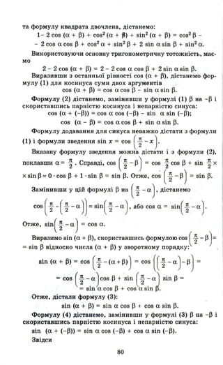 та формулу квадрата двочлена, дістанемо:
мо
1- 2 cos (а + ~) + cos2(а + ~) + sin2(а + ~) = cos2~ ­
- 2 cos а cos ~ + cos2а + sin2~ + 2 sin а sin ~ + sin2а.
Використовуючи основну тригонометричну тотожність, має-
2 - 2 cos (а + ~) = 2 - 2 соз а cos ~ + 2 sin а sin ~.
.Виразивmи з останньої рівності cos (а + ~), дістанемо фор­
мулу (1) для косинуса суми двох аргументів
cos (а + ~) = cos а cos ~ - sin а sil1 ~.
Формулу (2) дістанемо, замінивши у формулі (1) ~ на -~ і
скориставшись парністю косинуса і непарністю синуса:
cos (а + (-~» = cos а cos (- ~) - sin а sin (- ~);
cos (а - ~) = cos а cos ~ + sin а sin ~.
Формулу додавання для синуса неважко дістати з формули
(1) і формули зведення sin х = cos ( ~ - х). .
Вказану формулу зведення можна дістати і з формули (2),
поклавши а= ~. Справді, cos ( ~ - ~) = co~ ~ c~s ~ + sin ~ х
х sin ~ = о .cos ~ + 1 . sin ~ = sin ~. Отже, cos ( ~ - ~) = sil1 ~.
Замінивши у цій формулі ~ ~a ( ~ - а), дістанемо
cos( ~ -( ~-a))=sin( ~ ~ a). або cos а = Sin( ~ -а)-
Отже, Sin( ~ - а) = cos а.
Виразимо sin (а + ~), скориставшись формулою cos ( ~ - ~) =
= sin ~ відносно числа (а + ~) у зворотному порядку: ,
sin (а + ~) = cos (~ -(a+~») = cos (( ~-a)-~) =
= cos ( ~ -.а) cos ~ + 'sin (~ ~ аІ sin ~ =
= sш а cos ~ + cos а sш ~.
Отже, дістали формулу (3):
sin (а + ~) = sin а cos ~ + cos а sin ~.
Формулу (4) дістанемо, замінивши у формулі f3) ~ на -~ і
скориставшись парністю косинуса і непарністю синуса:
sin (а + (-~» = sin а cos (-~) + cos а sin (- ~).
Звідси
80
 