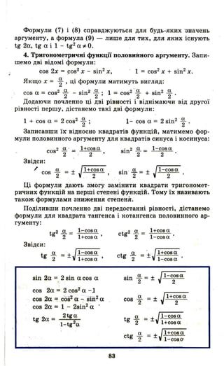 Формули (7) і (8) справджуються для будь-яких -значень
аргументу, а формула (9) - лише для тих, для яких існують
tg 20., tg О. і 1 - tg2О. *о.
4. Тригонометричні функції половиimого аргументу. Запи­
шемо дві відомі формули:
cos 2х = ~oS2 Х - sin2х, - 1 = cos2Х + sin2х.
Якщо х = ~ , ці формули матимуть вигляд:
cos О. = cos2 я:.. - sin2 Я:... 1 = cos2-я:.. + sin2 я:..
2 2 ' 2 2 .
Додаючи почленно ці дві рівності і віднімаючи від другої
рівності першу, дістанемо такі дві формули:
1 + cos о. = 2 cos2. ~ ; 1- cos о. = 2 sin2 ~ .
Записавши їх' відносно квадратів функцій, матимемо фор­
мули половинного аргументу для квадратів синуса і косинуса:
cos2 Я:.. - = l+соза sin2 я:.. = l-соза
2 : 2 ' 2 2
Звідси:
/' cos я:.. = ± Jl+соза sin' 0.2 = ± Jl-с~за
2 .' 2 '
Ці формули дalO'ГЬ 'змогу замінити квадрати тригономет­
ричних функцій на перші стедені функцій. Тому їх назив~ють
також формулами зниження степенЯ.
Поділивши почленно дві передостанні рівності, дістанемо
формули для квадрата тангенса і котангенса половинного ар­
гументу:
Звідси:
t 2 а _ l:-соза
g 2" - l+соза'
t я:.. = + Jl-соза
g 2 - l+соза'
sin 20. = 2 sin о. cos о.
cos 20. ~ 2 cos2О. -1
cos 20. = соа'2
О. - siii2о.
cos 20. = 1 .- 2si~2 О.
tg 20. = 2tga
·1-tg2a
83
ct 2 я:.. = l+соза
g 2 l-соза .
ctg я:.. =-+Jl+сова
2 - l-соза
cos ~ = ± Jl+с~за
t я:.. = ±Jl-cosa
g 2 l+соза
ct я:.. = ±Jl+cosa
g 2 l-соза
 