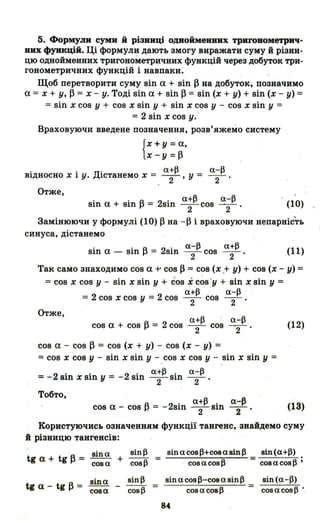 5. Формули суми й різниці однойменних триroнометрич­
них функцій. Ці формули дають змогу виражати суму й різни­
цю однойменних тригонометричних функцій через добуток три­
гонометричних функцій і навпаки ;
Щоб перетворити суму sin а + sin ~ на добуток, позначимо
а = х + у, ~ = х - у. Тоді sin а + sin ~ = sin (х + у) + sin (х - у) =
=sin х cos у + cos х sin у + sin х cos у - cos х sin у =
= 2 sin х cos у..
Враховуючи введене позначення, розв'яжемо систему
{
Х + у =а,
x-y=~
. . Д. а+13 а-13
BlДHOCHO х 1 у. lCTaHeMo х = -2-' У = 2
Отже,
• • А 2 · а+13 a-j3
Sln а + Sln І-' = Sln -2- COS ~2-' (10)
Замінюючи у формулі (10) ~ на -~ і враховуючи непарніс~ь
синуса, дістанемо
• • А 2· · a-j3 а+13
Sln а - Sln І-' = SIB - 2- COS - 2- ' (11)
Так само знаходимо cos а t' COS ~ = COS (х .+ у) + COS (х - у) =
=COS х COS у - sin х sin у + COS і cos :y + sin х sin у =
a+j3 a-j3
= 2 cos х COS у = 2 cos - 2- cos - 2- '
Отже,
a+j3 О. a-j3
cos а + cos ~ = 2 cos - 2- cos ~2- (12)
cos а - cos ~ == COS (х + у) - cos (х - у) =
=COS х COS у - sin х sin у - COS х COS у - sin х sin у =
а+l3. а-13
=-2 зіп х зіп у = -2 sin -2- SШ - 2- '
Тобто,
А 2· a+j3. а-13
cos а - cos ~ = - Sln -2- SШ - 2- ' (13)
Користуючись означенням функції тангенс, знайдемо суму
й різницю тангенсів:
tg а + tg А = зіп а + зіп13 =
І-' соза cosl3
tga-tg~=
зinа
соза
зіп а cosl3+cos а зіп 13 зіп (а+l3)
. совасовl3 = cosacosl3 j
віп а cosl3-C08 а віп 13
=соз а сов 13 сов а сов 13 .
84
 