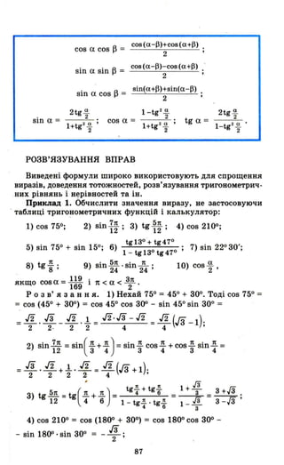 sin а =
cos а cos А = cos(a-f})+cos(a+f}).
І-' 2 '
sin а sin А = cos(a-f})-cos(a+f}) .-
І-' 2 '
sin а cos А = sin(a+~)+sin(a-~).
І-' 2 '
2tg а-
2
l+tg2~ ,
2
cos а =
l+tg 2~ ,
2
tg а =
РОЗВ'ЯЗУВАННЯ ВПРАВ
2tg ~
2
l-tg2
~ •
2
Виведені формули широко використовують для спрощення
виразів, доведення тотожностей, розв'язування тригонометрич­
них рівнянь і н~рівностей та ін.
Приклад 1. Обчислити значення виразу, не застосовуючи
- таблиці ТРИГО~lОметричних функцій і калькулятор:
1) cos 756; 2) sin I~; З) tg ~~; 4) cos 2100;
. 6 tgl3° + tg47° . 22 зо'
5) sin 750 + S10 150;) 30 470; 7) S10 о ;
l-tgl tg
8) tg ~ ; 9) sin ~~ ·sin 2п
4 ; 10) cos ~ ,
якщо cos а = 119 і 1t < а < k169 2 .
Р о з в' я з анн я. 1) Нехай 750 = 450 + зоо. Тоді cos 750 =
=cos (450 + зоо
) =cos 450 cos З()О - sin 450 sin зоо =
= ./2 . 13 _ ./2 .1. = ./2·13 -./2 = ./2 (Га -1),
2 2- 2 2 4 4 '
2) sinJ..!!:.. =SіП(д.+д.) =sіпд. соsд. + созд. зіпд. =12 3 4 3 4 3 4
= 13 . ./2 +1. . ./2 = ./2 (Га + 1)'2 2 2 2 4 ',
.[3
( )
tg~+tg~ 1+- 3+Л
З) tg ~ =tg д. + Д. = 4 6 = З =__ .
12 4 6 1 - tg~ . tg~ 1 - .[3 3 -л '4 6 З
4) cos 2100 = cos (1800 + зоо) = cos 1800 cos зоо -
- sin 18()о· sin зоо = 13.-Т'
87
 