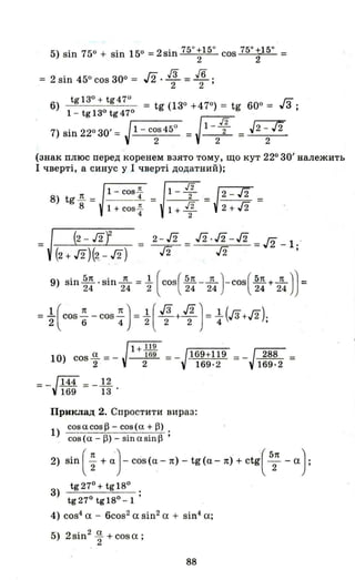 5) sin 750 + sin 150 = 2sin 750+150 cos 750+150 =
2 2
= 2 sin 450 cos ЗОО = Л. іЗ = !6 .
2 2 '
6)
tgI3°+tg47° гз
= tg (1ЗО +470) = tg 600 = З;
1 - tgl3° tg47°
7) sin 220 зо' = Jr-l---C-O-S-45-0- =J1 - ~ = J2 -J2
2 2 2
(знак плюс перед коренем взято тому, що кут 220 зо' належить
І чверті, а синус у І чверті додатний);
=
8) tg ~ =
8
1- cos2!..
___4-'-. =
1 + COSf
1-- 2-/2
НМ1+1 = 2+/2 =
2
9) sin h .sin--.!L =-.l (COS(~-~)-COS(~+~)J =24 24 2 24 24 24 24
=1.(cOs ~ - cos ~) =-.l( JЗ + J2 J=-.l (JЗ+J2).2 6 4 2 2 2 4 '
l+Ш
10) cos.Q. = - 169 =
2 2
= _J144 =-~
169 13 .
Приклад 2. Спростити вираз:
1) cos о. cos ~ - cos (о. + ~) .
. cos(o.-~)-sino.sin~'
2) Sii1(; +~)-cos(a-1t)-tg(a-1t)+ctg{527t -а}
З) tg 270 + tg 180 ;
tg27° tgI8°-1
4) cos4
а - 6cos2
а sin2
а + sin4
а;
5) 2sin2
.Q. + cosa·
2 '
88
 