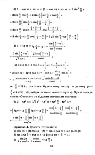 3) 1 - cos а + sin а = (1 - cos а) + sin а
+ 2sin.!!.cosi!. =2sini!.(Sin.!!. + cos.!!.) =2 2 2 2 2
=2sin ~ (sin ~ + sin ( ~ - ~ )) =
~+1!._~ ~ -1!.+ ~
= 2sin і!. . 2 sin 2 2 2 cos 2 2 2 =2 2 2
= 2sin2 .!!. +
2
=4 sin ~ sin : cos ( ~ - : ) = 2J2sin ~ cos ( ~ - : ):
• ( 1t )sш "4+а .
4) 1 + tg а = tg.1!.. + tg а = =
4 соз~соза
. 4
= 2 sin ( f + а)=) J2sin ( f + а) .
J2 соза соза'
5) а sin а + Ь cos а = а ( sin а + : cos а) =
=a(sina+ tg<pcosa) = (sina+ sinq> cosa)=
созц>
sin а соз q> + соз а sin q>
= а =
asin(a + <р)
созц> созц>
де ~ = tg<p, оскільки будь-якому числу, в даному разіа
~, (а :1:. О), відповідає тангенс деякого кута <р. Кут <р завждиа
можна обчислити за відомим значенням тангенса;
6) 3 - tg2 а = (Га)2 - tg2
а =tg2
~ - tg2
а =
=(tg а_ tg ~ ) (tg а+ tg ~ ) = sin ( а - і) sin ( а + f ) _
созасозі созасозі
4 зш ( а - f )sin ( а + f ) .
соз2
а
Приклад 4. Довести тотожність:
1) sin (а + ~) cos (а - ~) = sin а cos а + sin ~ cos ~;
2) tg а tg ~ + (tg а + tg ~) ctg (а + ~) = 1;
3) sin 2а соз а =tg і!. .
1 + соз 2а 1 + соз а 2 '
90
 