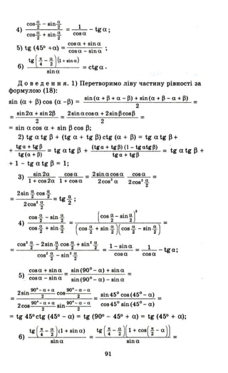 а . а
4) cos2 - ВШ2 = _1__ tga'
cos~ + sin~ cos а '
2 2
cosa + sina
5) tg (450 +а) = соза _ sina ;
tg ( ~ -l})(1 + вlпа)
6) . = ctga.
sша
д о в еде н н я. 1) Перетворимо ліву частину рівності за
формулою (18):
. ( + А) ( А) sin(a+l3+a-I3)+sin(a+~-a+l3)
Sln а .... COS а -.... = 2 =
_ sin2a.+ віn213 _ 2sinacosa + 2sinl3cos~ =
- 2 - 2
= sin а cos а + sin ~ cos ~;
2) tg а tg ~ + (tg а + tg ~) ctg (а + ~) = tg а tg ~ +
+ tg <1 + tg 13 =t а t А
tg (<1 + 13) g g ....
+ (tg<1 + tgp) (1- tg<1tg13) = tg а tg ~ +
tg<1 + tgp
+ 1 - tg а tg ~ = 1;
3) sin2a cosa = 2sinacosa
1 + cos2a 1 + cosa 2cos2
а
2sin~cos~
=__-=2_----'2=__
2cos2
~
2
tg~'
2 '
сова
2сов
2
~
2
=
cos а sin а (COS.!!2 - sin.!!2 )22- "2
4) = =
cos ~ + sin ~ (cos ~ + sin ~ )(cos ~ - sin ~ )
Іа 2' а а . Іа
cos "2 - вш 2 cos2 + SШ"2 1 - sin а 1
= = =---tga;
cos2 ~ - sin2 ~ cos а cos а
2 2
cosa + sina
5) cosa - sina
sin (900 - а) + sin а
--'----'---- =
sin (900 - а) - sin а
. 900 - а + а 900 - а - а
= _2_s_1n_--:-=-2__c_os__=-2__ = sin 45о cos (45° - а) =
2 90
0
-а+а. 90
0
-а-а cos45°sin(45°-a)
cos 2 sш 2
= tg 45°ctg (450 - а) = tg (90° - 450 + а) = tg (450 + а);
6) tg (~ -l})(1 + sin а) = tg ( ~ -l})(1 + cos(t -а)) _
sina sina
91
 