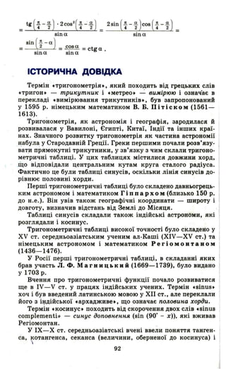 ІСТОРИЧНА ДОВІДКА
Термін стригонометрія., який походить від грецьких слів
стригон. - три"утни" і сметрео. ~ вимірюю і означ'ає в
перекладі свимірювання трикутників., був запропонований
у 1595 р. німецьким математиком В. Б. Пітіском (1561-
1613).
Тригонометрія, як астрономія і географія, зародилася й І
розвивалася у Вавилоні, Єгипті, Китаї, " Індії та інших краї­
нах. Значного розвитку тригонометрія як частина астрономії
~абула у Стародавній Греції. Греки першими почали розв'язу­
вати прямокутні трикутники, у зв'язку з чим склали тригоно­
метричні таблиці. У цих таблицях містилися довжини хорд,
.що відповідали центральним кутам круга сталого радіуса.
Фактично це були таблиці синусів, оскільки лінія синусів до-
рівнює половині хорди.
Перші тригонометричні таблиці було складено давньогрець­
ким астрономом і математиком Г і п пар х о м (близько 150 р.
до н.е.). Він увів також географічні координати - широту і
довготу, визначив відстань від Землі до Місяця. -І
Таблиці синусів складали також індійські астрономи, які
розглядали і косинус.
Тригонометричні таблиці високої точності було складено у
ХУ ст. середньоазіатським ученим ал-Каші (ХІУ-ХУ ст.) та
німецьким астрономом і математиком Ре г і о м О В Т а в о м
(1436-1476).
У Росії перші тригонометричні таблиці, в складанні яких
брав участь Л. Ф. Магницький (1669-1739), було видано
у 1703 р.
Вчення про тригонометричні функції почало розвиватися
ще в ІУ- V ст. у працях індійських учених. Термін свіnив.
хоч і був введений латинською мовою у ХІІ ст., але переклали
його з іl;lдійської сархадживе., що означає половина хорди.
Термін скосинус. походить від скорочення двох слів свіnив
complementi>} - синус доповнення (віn (90· - х». які вживав
Регіомонтан. _
у ІХ-Х ст. середньоазіатські вчені ввели поняття танген­
са, котангенса, секанса (величини, оберненої до косинуса) і
'І
92
 