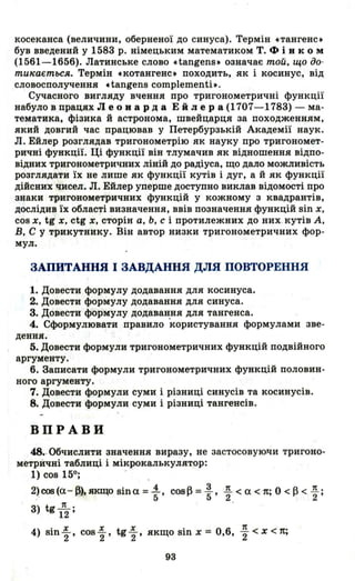 косеканса (величини, оберненої до синуса). Термін стангенс.
був введений у 1583 р. німецьким математиком Т. Ф і в ком
(1561-1656). Латинське слово ctangens. означає той, що до­
тu"ається. Термів скотангенс. походить, як і косинус, від
словосполучення ctangens complementi•.
Сучасвого вигляду вчення про тригонометричні функції
набуло в працях Л е о в ард а Ей JI ера (1707-1783) - ма­
тематика, фізика й астронома, швейцарця за походженням,
який довгий час працював у Петербурзькій Академії наук.
Л. Ейлер розглядав тригонометрію як науку про тригономет­
ричні функції. Ці функції він тлумачив як відношення відпо­
відних тригонометричних ліній до радіуса, що дало можливість
розглядати їх не лише як функції кутів і дуг, а й як функції
дійсних чисел. Л. Ейлер уперше доступно виклав відомості про
знаки тригонометричних функцій у кожному з квадрантів,
дослідив їх області визначення, ввів позначення функцій sin х,
cos х, tg .;, ctg х, сторін а, Ь, с і протилежних до них. кутів А,
В, С у трикутнику. Він автор низки тригонометричних фор­
мул.
3АПИТАННЯ І 3АВДАННЯ ДЛЯ ПОВТОРЕННЯ
1. Довести формулу додавання для косинуса.
2. Довести формулу додавання для синуса.
3. Довести формулу додавання для тангенса.
4. Сформулювати правило користування формулами зве­
дення.
5. Довести формули тригонометричних функцій подвійного
аргументу.
6. Записати формули тригонометричних функцій половин­
ного аргументу.
7. Довести формули суми і різниці синусів та косинусів.
8. Довести формули суми і різниці тангенсів.
ВПРАВИ
48.-Обчислити значення виразу, не застосовуючи тригоно­
метричні таблиці і мікрокалькулятор:
1) сов 150; .
2) сов (а- А), CПl'fПо sin а = -1., сов А =~ J!. < а < n' О < А < Д •
.' .... .~- 5.... 5' 2 . ,.... 2'
3) tg l
п
2 ;
4) Bin ~ , сов ~ , tg ~ , якщо sin х = 0,6, ~ < х < n;
93
 