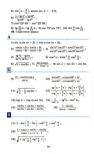 А
5) Sin(а- ~). якщо sin а = - 0,8;
6) 1 + tg4° + tg49° .
tg49°-tg4° •
7) cos2 22030' - sin2 22030';
8) tg ~~ 1t-tg 152п; 9) sin 75°sin 750; 10) sin ~ cos lп
2 .
49. Спростити вираз:
1) sin а sin (а + ~) + cos а cos (а + ~);
2) сов(а + Р) + сов(а - Р)
сов(а - Р) - сов(а + Р)
tg7a- tg3a .
4) tg7a tg3a + 1 '
3) sin 11о сов 150 + сов 11о віn 150
віn ІВО сов 12~ + сов ІВО віn 120
6) Jl+cos8a; 7) віnасова . 8) sin х + sin 2х + sin 3х.
1 - 2sin2
а '
~-------------------
ІВ
(1- cos2a)cosa
9) sina
11) J1.. -1..cos4a .
2 2 '
sin(45°- а)зіn(450
+ а)
10) --~--~~----~
соз(45
0
- а)сов(45
0
+ а)
12)
tg ( а + f1t)-ctg ( а + !f1t).
ctg ( ех + f1t)+ tg ( а + 1:п) •
13) (tg а + c·tg а) sin 2а; 14) __1__ _ tg2a - sin2 а;
сов
2
а
15)
cos3a + сов4а + сов5а
віn3а + віn4а + sin5a
16) 1 - віn2а
(sin а - соз а) 2
· 17) 1- sin (~- зп)- cos2
~ = sin2
.!!..
2 4 . 4'
1 + cosa + cos2a + cos3a
! 8) - -co-s-a-+-=2'-c-o-s::-2a---l~-
94
 