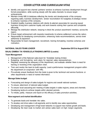 COVER LETTER AND CURRICULUM VITAE
 Identify and appoint new channel partners/ vendors to enhance business development through
formal presentation, while working closely with the sales channels to ensure target
achievements.
 Maintain timely MIS & database reflecting the trends and developments of the company
regarding sales, business development, vendor reconciliation for budgetary & strategic review
to enhance business of the company.
 Establish healthy business relations with clients & external associates for securing repeat
business & long term customer loyalty and work towards solving their queries and complaints
efficiently.
 Manage the distribution network, keeping in check the product assortment/ inventory across the
region.
 Ensure target achievement with requisite investments & scheme settlement across the nation.
 Responsible for developing communication, enhancing trade recommendations, service level
adherence & expansion.
 Responsible for team management, recruitment, training formulating incentive schemes and
motivation.
NATIONAL SALES TEAM LEADER September 2015 to August 2016
BAJAJ ZAMBIA T/A YENDELELA TRADING LIMITED (Lusaka)
Team Management
 Management of the National sales team for Yendelela trading limited.
 Budgeting and formulating work plans for regional sales representatives.
 Regularly assessing the adequacy of the department, and evaluate whether there is need for
training or revisiting of the organization chart.
 Train and mentor the team to build capacity. Lead a performance management program within
the department (in conjunction with HR).
 Pro-actively ensure feedback from the trade is given to the technical and service functions or
other departments in need of market information.
Manage Sales budget
 Forecasting and design of sales budgets for regions and overall national numbers.
 To ensure attainment of national sales budget.
 To ensure local cascading and meeting of sales targets in sales regions, areas and channels.
 Developing tactics to achieve targets within planned periods.
 To initiate, justify, measure and report on the efficacy of sales promotion activities.
New segment and market identification
 To generate leads and translate into sales.
 To develop and drive sales in all segments and to identify new sales opportunities.
 Developing and management of high level networks to support new market growth and leads.
 Developing the best route to market and advise sales team on high margin segments.
 