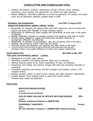 COVER LETTER AND CURRICULUM VITAE
 Develop and enhance Customer relationships through business review meetings
discussing current services and opportunities for market and sales expansion.
 Market intelligence information gathering to provide an opportunity for industry and market
scans and all information gathered updated timely in CRM
REGIONAL SALES MANAGER June 2007 to August 2012
SEEDCO INTERNATIONAL ZAMBIA LIMITED–KITWE
 Responsible for managing the regional office with direct supervision role for Copper belt,
Luapula and Democratic Republic of Congo (Katanga region).
 Responsible for determining Sales budgets and coordinating all seed sales in the region
of operation.
 Manage distribution channels by mapping stockists and designing best route to market
 Provide market intelligence reports and recommend proactive measures to
management effectively and efficiently.
 Responsible for selection of demonstration sites and conducting trials in the region.
 Planning and conducting Farmer Field days and shows.
 Reconcile stocks and payments with stockists and other clients in the region.
 Liaison officer with ministry of agriculture officials-extension officers and
provincial heads in the region lobbying for Farmer input support programmes.
SALES EXECUTIVE April 2005 to May 2007
TYRE KING ENTERPRISES LIMITED - LUSAKA
 Management of counter sales officers.
 Generating quotations and making purchase follow ups on customers.
 Offering technical advice for the correct applications of Tyres and Batteries.
 Prospecting and creating new business through field visits and conducting tele-sales to
companies.
 Conducting workshops and training with fleet managers and business owners in the
assigned territory.
 Meeting business owners to review current services and sales expansion opportunities.
 Created strategic brand building events to expand the current product
Portfolio-Trade shows and exhibitions.
EDUCATION
ANOYA SECONDARYSCHOOL 1999
Chipata
O Level school certificate
EVELYN HONE COLLEGE OF APPLIED ARTS AND SCIENCE 2004
Lusaka
Zambian professional Diploma in MARKETING
COPPERBELT UNIVERSITY Current
Kitwe
4th Year Bachelor of Science in MARKETING- Distance learning
 