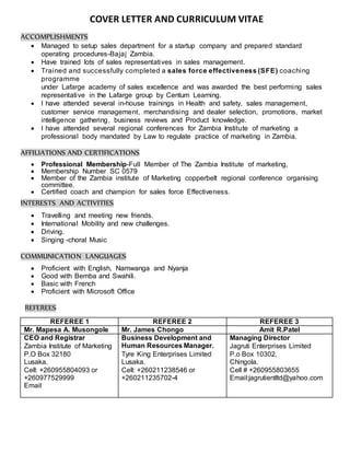 COVER LETTER AND CURRICULUM VITAE
ACCOMPLISHMENTS
 Managed to setup sales department for a startup company and prepared standard
operating procedures-Bajaj Zambia.
 Have trained lots of sales representatives in sales management.
 Trained and successfully completed a sales force effectiveness (SFE) coaching
programme
under Lafarge academy of sales excellence and was awarded the best performing sales
representative in the Lafarge group by Centum Learning.
 I have attended several in-house trainings in Health and safety, sales management,
customer service management, merchandising and dealer selection, promotions, market
intelligence gathering, business reviews and Product knowledge.
 I have attended several regional conferences for Zambia Institute of marketing a
professional body mandated by Law to regulate practice of marketing in Zambia.
AFFILIATIONS AND CERTIFICATIONS
 Professional Membership-Full Member of The Zambia Institute of marketing,
 Membership Number SC 0579
 Member of the Zambia institute of Marketing copperbelt regional conference organising
committee.
 Certified coach and champion for sales force Effectiveness.
INTERESTS AND ACTIVITIES
 Travelling and meeting new friends.
 International Mobility and new challenges.
 Driving.
 Singing -choral Music
COMMUNICATION LANGUAGES
 Proficient with English, Namwanga and Nyanja
 Good with Bemba and Swahili.
 Basic with French
 Proficient with Microsoft Office
REFEREES
REFEREE 1 REFEREE 2 REFEREE 3
Mr. Mapesa A. Musongole Mr. James Chongo Amit R.Patel
CEO and Registrar
Zambia Institute of Marketing
P.O Box 32180
Lusaka.
Cell: +260955804093 or
+260977529999
Email
Business Development and
Human Resources Manager.
Tyre King Enterprises Limited
Lusaka.
Cell: +260211238546 or
+260211235702-4
Managing Director
Jagruti Enterprises Limited
P.o Box 10302,
Chingola.
Cell # +260955803655
Email:jagrutientltd@yahoo.com
 