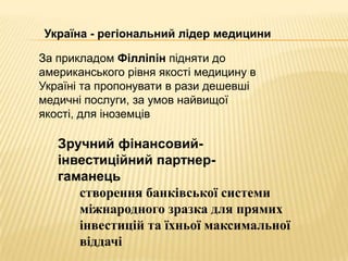 Україна - регіональний лідер медицини

За прикладом Філліпін підняти до
американського рівня якості медицину в
Україні та пропонувати в рази дешевші
медичні послуги, за умов найвищої
якості, для іноземців

   Зручний фінансовий-
   інвестиційний партнер-
   гаманець
      створення банківської системи
      міжнародного зразка для прямих
      інвестицій та їхньої максимальної
      віддачі
 