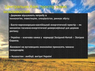 Центральна Азія: простір нових
можливостей
  - Держави відчувають потребу в
  технологіях, інвестиціях, спеціалістах, ринках збуту;

  - Балто-чорноморсько-каспійський енергетичний простір – як
  механізм паливно-енергетичної диверсифікації для держав
  регіону;

  - Україна – ключова ланка у коридорі Західний Китай – Західна
  Європа;

  -Базовані на вуглеводнях економіки приносять чимало
  газодоларів;

  -- Казахстан : амбіції, вигідні Україні
 