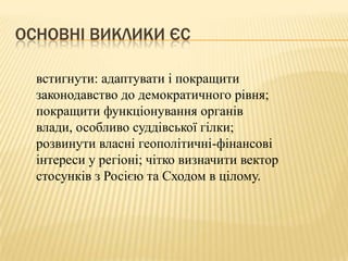 ОСНОВНІ ВИКЛИКИ ЄС

  встигнути: адаптувати і покращити
  законодавство до демократичного рівня;
  покращити функціонування органів
  влади, особливо суддівської гілки;
  розвинути власні геополітичні-фінансові
  інтереси у регіоні; чітко визначити вектор
  стосунків з Росією та Сходом в цілому.
 