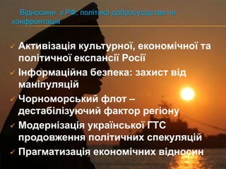 Відносини з РФ: політика добросусідства чи
конфронтація


 Активізація культурної, економічної та
  політичної експансії Росії
 Інформаційна безпека: захист від
  маніпуляцій
 Чорноморський флот –
  дестабілізуючий фактор регіону
 Модернізація української ГТС
  продовження політичних спекуляцій
 Прагматизація економічних відносин
 