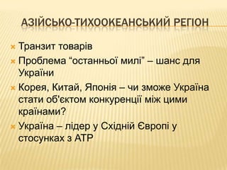АЗІЙСЬКО-ТИХООКЕАНСЬКИЙ РЕГІОН

 Транзит товарів
 Проблема “останньої милі” – шанс для
  України
 Корея, Китай, Японія – чи зможе Україна
  стати об'єктом конкуренції між цими
  країнами?
 Україна – лідер у Східній Європі у
  стосунках з АТР
 