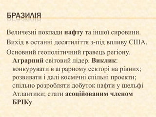 БРАЗИЛІЯ

Величезні поклади нафту та іншої сировини.
Вихід в останні десятиліття з-під впливу США.
Основний геополітичний гравець регіону.
 Аграрний світовий лідер. Виклик:
 конкурувати в аграрному секторі на рівних;
 розвивати і далі космічні спільні проекти;
 спільно розробляти добуток нафти у шельфі
 Атлантики; стати асоційованим членом
 БРІКу
 