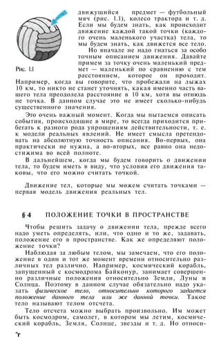 движущийся предмет — футбольный
мяч (рис. 1.1), колесо трактора и т. д.
Если мы будем знать, как происходит
движение каждой такой точки (каждо­
го очень маленького участка) тела, то
мы будем знать, как движется все тело.
Но вначале не надо гнаться за особо
точным описанием движения. Давайте
примем за точку очень маленький пред-
Рис. 1.1 мет — маленький по сравнению с тем
расстоянием, которое он проходит.
Например, когда вы говорите, что пробежали на лыжах
10 км, то никто не станет уточнять, какая именно часть ва­
шего тела преодолела расстояние в 10 км, хотя вы отнюдь
не точка. В данном случае это не имеет сколько-нибудь
существенного значения.
Это очень важный момент. Когда мы пытаемся описать
события, происходящие в мире, то всегда приходится при­
бегать к разного рода упрощениям действительности, т. е.
к модели реальных явлений. Не имеет смысла претендо­
вать на абсолютную точность описания. Во-первых, она
практически не нужна, а во-вторых, все равно она недо­
стижима во всей полноте.
В дальнейшем, когда мы будем говорить о движении
тела, то будем иметь в виду, что условия его движения та­
ковы, что его можно считать точкой.
Движение тел, которые мы можем считать точками —
первая модель движения реальных тел.
ПОЛОЖЕНИЕ ТОЧКИ В ПРОСТРАНСТВЕ
Чтобы решить задачу о движении тела, прежде всего
надо уметь определять, или, что одно и то же, задавать,
положение его в пространстве. Как же определяют поло­
жение точки?
Наблюдая за любым телом, мы замечаем, что его поло­
жение в один и тот же момент времени относительно раз­
личных тел различно. Например, космический корабль,
запущенный с космодрома Байконур, занимает совершен­
но различные положения относительно Земли, Луны и
Солнца. Поэтому в данном случае обязательно надо ука­
зать физическое тело, относительно которого задается
положение данного тела или же данной точки. Такое
тело называют телом отсчета.
Тело отсчета можно выбрать произвольно. Им может
быть космодром, самолет, в котором мы летим, космиче­
ский корабль, Земля, Солнце, звезды и т. д. Но относи-
^г
 