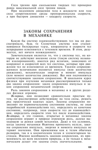 Сила трения при скольжении твердых тел примерно
равна максимальной силе трения покоя.
При медленном движении тела в жидкости или газе
сила сопротивления среды пропорциональна скорости,
а при быстром движении — квадрату скорости.
ЗАКОНЫ СОХРАНЕНИЯ
В МЕХАНИКЕ
Какую бы систему взаимодействующих тел мы ни рас­
сматривали, будь то Солнечная система или сталки­
вающиеся бильярдные т а р ы , координаты и скорости тел
непрерывно изменяются с течением времени. В этом, разу­
меется, нет ничего неожиданного.
Замечательным является то, что у системы тел, на ко­
торую не действуют внешние силы (такую систему называ­
ют изолированной), имеется ряд величин, зависящих от
координат и скоростей всех тел системы, которые при дви­
жении тел не изменяются со временем. Такими сохраняю­
щимися величинами являются импульс (или количество
движения), механическая энергия и момент импульса
(или момент количества движения). Все они подчиняются
соответствующим законам сохранения. В школьном курсе
физики при изучении механики рассматриваются только
два закона сохранения: закон сохранения импульса и за­
кон сохранения механической энергии.
Роль законов сохранения в механике и в других разде­
лах физики огромна.
Во-первых, они позволяют сравнительно простым пу­
тем, не рассматривая действующие на тела силы, решать
ряд практически важных задач. Законы сохранения по­
зволяют по первоначальному состоянию системы, не зная
подробностей взаимодействия тел, определить ее конечное
состояние, например, зная скорости тел до взаимодейст­
вия, определить скорости этих тел после взаимодействия.
Во-вторых, и это главное, открытые в механике законы
сохранения играют в природе огромную роль, далеко вы­
ходящую за рамки самой механики. Даже в тех условиях,
когда законы механики Ньютона применять нельзя, зако­
ны сохранения импульса, энергии и момента импульса не
теряют значения. Они применимы как к телам обычных
размеров, так и к космическим телам и элементарным ча­
стицам. Именно всеобщность законов сохранения, их при­
менимость ко всем явлениям природы, а не только к меха­
ническим делает эти законы столь значительными.
103
 