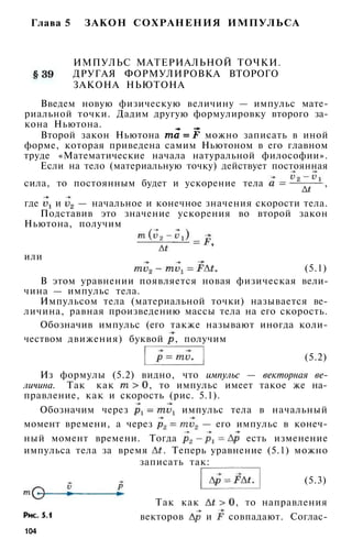 Глава 5 ЗАКОН СОХРАНЕНИЯ ИМПУЛЬСА
ИМПУЛЬС МАТЕРИАЛЬНОЙ ТОЧКИ.
ДРУГАЯ ФОРМУЛИРОВКА ВТОРОГО
ЗАКОНА НЬЮТОНА
Введем новую физическую величину — импульс мате­
риальной точки. Дадим другую формулировку второго за­
кона Ньютона.
Второй закон Ньютона можно записать в иной
форме, которая приведена самим Ньютоном в его главном
труде «Математические начала натуральной философии».
Если на тело (материальную точку) действует постоянная
сила, то постоянным будет и ускорение тела ,
где и — начальное и конечное значения скорости тела.
Подставив это значение ускорения во второй закон
Ньютона, получим
или
(5.1)
В этом уравнении появляется новая физическая вели­
чина — импульс тела.
Импульсом тела (материальной точки) называется ве­
личина, равная произведению массы тела на его скорость.
Обозначив импульс (его также называют иногда коли­
чеством движения) буквой , получим
(5.2)
Из формулы (5.2) видно, что импульс — векторная ве­
личина. Так как , то импульс имеет такое же на­
правление, как и скорость (рис. 5.1).
Обозначим через импульс тела в начальный
момент времени, а через — его импульс в конеч­
ный момент времени. Тогда есть изменение
импульса тела за время . Теперь уравнение (5.1) можно
записать так:
(5.3)
Так как , то направления
векторов и совпадают. Соглас-
104
 