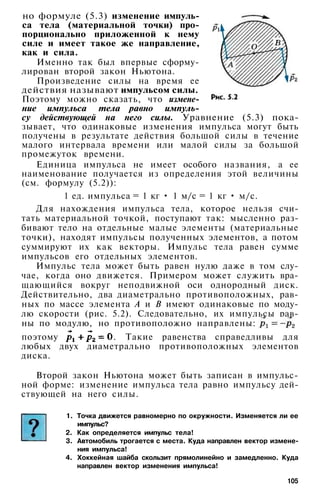 но формуле (5.3) изменение импуль­
са тела (материальной точки) про­
порционально приложенной к нему
силе и имеет такое же направление,
как и сила.
Именно так был впервые сформу­
лирован второй закон Ньютона.
Произведение силы на время ее
действия называют импульсом силы.
Поэтому можно сказать, что измене­
ние импульса тела равно импуль­
су действующей на него силы. Уравнение (5.3) пока­
зывает, что одинаковые изменения импульса могут быть
получены в результате действия большой силы в течение
малого интервала времени или малой силы за большой
промежуток времени.
Единица импульса не имеет особого названия, а ее
наименование получается из определения этой величины
(см. формулу (5.2)):
1 ед. импульса = 1 кг • 1 м/с = 1 кг • м/с.
Для нахождения импульса тела, которое нельзя счи­
тать материальной точкой, поступают так: мысленно раз­
бивают тело на отдельные малые элементы (материальные
точки), находят импульсы полученных элементов, а потом
суммируют их как векторы. Импульс тела равен сумме
импульсов его отдельных элементов.
Импульс тела может быть равен нулю даже в том слу­
чае, когда оно движется. Примером может служить вра­
щающийся вокруг неподвижной оси однородный диск.
Действительно, два диаметрально противоположных, рав­
ных по массе элемента А и В имеют одинаковые по моду­
лю скорости (рис. 5.2). Следовательно, их импульсы рав­
ны по модулю, но противоположно направлены:
поэтому . Такие равенства справедливы для
любых двух диаметрально противоположных элементов
диска.
Второй закон Ньютона может быть записан в импульс­
ной форме: изменение импульса тела равно импульсу дей­
ствующей на него силы.
1. Точка движется равномерно по окружности. Изменяется ли ее
импульс?
2. Как определяется импульс тела!
3. Автомобиль трогается с места. Куда направлен вектор измене­
ния импульса!
4. Хоккейная шайба скользит прямолинейно и замедленно. Куда
направлен вектор изменения импульса!
105
 