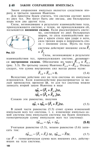 ЗАКОН СОХРАНЕНИЯ ИМПУЛЬСА
Закон сохранения импульса является следствием вто­
рого и третьего законов Ньютона.
Для простоты будем считать, что система состоит всего
из двух тел. Это могут быть две звезды, два бильярдных
шара или два других тела.
Силы, возникающие в результате взаимодействия тела,
принадлежащего системе, с телом, не принадлежащим ей,
называются внешними силами. Если рассматривать систе­
му, состоящую из двух бильярдных
шаров, то сила взаимодействия ша­
ров с краем стола при ударе о него,
сила трения шара о поверхность сто­
ла — внешние силы. Пусть на тела
системы действуют внешние силы
и
Силы, возникающие в результате
взаимодействия тел, принадлежащих системе, называют­
ся внутренними силами. Обозначим их через и
(рис. 5.3). По третьему закону Ньютона . Отсюда
следует, что сумма внутренних сил всегда равна нулю:
(5.4)
Вследствие действия сил на тела системы их импульсы
изменяются. Если взаимодействие рассматривается за ма­
лый промежуток времени , то для тел системы можно
записать второй закон Ньютона в виде
Сложив эти равенства, получим
(5.5)
В левой части равенства (5.5) стоит сумма изменений
импульсов всех тел системы, т. е. изменение импульса са­
мой системы (под импульсом системы мы будем понимать
геометрическую сумму импульсов всех тел системы):
(5.6)
Учитывая равенство (5.5), можно равенство (5.6) запи­
сать так:
(5.7)
где — геометрическая сумма всех внешних сил, действу­
ющих на тела системы.
106
 