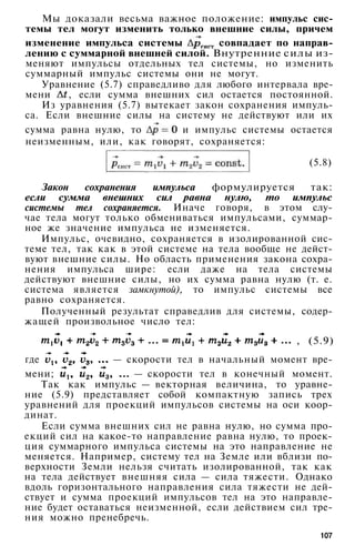 Мы доказали весьма важное положение: импульс сис­
темы тел могут изменить только внешние силы, причем
изменение импульса системы совпадает по направ­
лению с суммарной внешней силой. Внутренние силы из­
меняют импульсы отдельных тел системы, но изменить
суммарный импульс системы они не могут.
Уравнение (5.7) справедливо для любого интервала вре­
мени , если сумма внешних сил остается постоянной.
Из уравнения (5.7) вытекает закон сохранения импуль­
са. Если внешние силы на систему не действуют или их
сумма равна нулю, то и импульс системы остается
неизменным, или, как говорят, сохраняется:
(5.8)
Закон сохранения импульса формулируется так:
если сумма внешних сил равна нулю, то импульс
системы тел сохраняется. Иначе говоря, в этом слу­
чае тела могут только обмениваться импульсами, суммар­
ное же значение импульса не изменяется.
Импульс, очевидно, сохраняется в изолированной сис­
теме тел, так как в этой системе на тела вообще не дейст­
вуют внешние силы. Но область применения закона сохра­
нения импульса шире: если даже на тела системы
действуют внешние силы, но их сумма равна нулю (т. е.
система является замкнутой), то импульс системы все
равно сохраняется.
Полученный результат справедлив для системы, содер­
жащей произвольное число тел:
, (5.9)
где — скорости тел в начальный момент вре­
мени; — скорости тел в конечный момент.
Так как импульс — векторная величина, то уравне­
ние (5.9) представляет собой компактную запись трех
уравнений для проекций импульсов системы на оси коор­
динат.
Если сумма внешних сил не равна нулю, но сумма про­
екций сил на какое-то направление равна нулю, то проек­
ция суммарного импульса системы на это направление не
меняется. Например, систему тел на Земле или вблизи по­
верхности Земли нельзя считать изолированной, так как
на тела действует внешняя сила — сила тяжести. Однако
вдоль горизонтального направления сила тяжести не дей­
ствует и сумма проекций импульсов тел на это направле­
ние будет оставаться неизменной, если действием сил тре­
ния можно пренебречь.
107
 