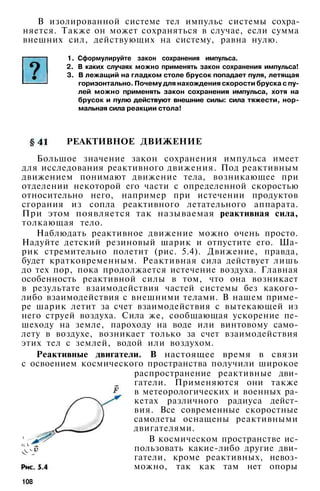 В изолированной системе тел импульс системы сохра­
няется. Также он может сохраняться в случае, если сумма
внешних сил, действующих на систему, равна нулю.
1. Сформулируйте закон сохранения импульса.
2. В каких случаях можно применять закон сохранения импульса!
3. В лежащий на гладком столе брусок попадает пуля, летящая
горизонтально. Почему для нахождения скорости бруска с пу­
лей можно применять закон сохранения импульса, хотя на
брусок и пулю действуют внешние силы: сила тяжести, нор­
мальная сила реакции стола!
РЕАКТИВНОЕ ДВИЖЕНИЕ
Большое значение закон сохранения импульса имеет
для исследования реактивного движения. Под реактивным
движением понимают движение тела, возникающее при
отделении некоторой его части с определенной скоростью
относительно него, например при истечении продуктов
сгорания из сопла реактивного летательного аппарата.
При этом появляется так называемая реактивная сила,
толкающая тело.
Наблюдать реактивное движение можно очень просто.
Надуйте детский резиновый шарик и отпустите его. Ша­
рик стремительно полетит (рис. 5.4). Движение, правда,
будет кратковременным. Реактивная сила действует лишь
до тех пор, пока продолжается истечение воздуха. Главная
особенность реактивной силы в том, что она возникает
в результате взаимодействия частей системы без какого-
либо взаимодействия с внешними телами. В нашем приме­
ре шарик летит за счет взаимодействия с вытекающей из
него струей воздуха. Сила же, сообщающая ускорение пе­
шеходу на земле, пароходу на воде или винтовому само­
лету в воздухе, возникает только за счет взаимодействия
этих тел с землей, водой или воздухом.
Реактивные двигатели. В настоящее время в связи
с освоением космического пространства получили широкое
распространение реактивные дви­
гатели. Применяются они также
в метеорологических и военных ра­
кетах различного радиуса дейст­
вия. Все современные скоростные
самолеты оснащены реактивными
двигателями.
В космическом пространстве ис­
пользовать какие-либо другие дви­
гатели, кроме реактивных, невоз­
можно, так как там нет опоры
108
 