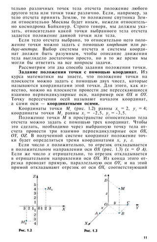 тельно различных точек тела отсчета положение любого
другого тела или точки тоже различно. Если, например, за
тело отсчета принять Землю, то положение спутника Зем­
ли относительно Москвы будет иным, нежели относитель­
но космодрома Байконур. Строго говоря, мы должны ука­
зать, относительно какой точки выбранного тела отсчета
задается положение данной точки или тела.
Если тело отсчета выбрано, то относительно него поло­
жение точки можно задать с помощью координат или ра­
диус-вектора. Выбор системы отсчета и системы коорди­
нат должен быть разумным, чтобы описание движения
тела выглядело достаточно просто, но в то же время мы
могли бы ответить на все вопросы задачи.
Рассмотрим эти два способа задания положения точки.
Задание положения точки с помощью координат. Из
курса математики вы знаете, что положение точки на
плоскости можно задать с помощью двух чисел, которые
называются координатами этой точки. Для этого, как из­
вестно, можно на плоскости провести две пересекающиеся
взаимно перпендикулярные оси, например оси ОХ и OY.
Точку пересечения осей называют началом координат,
а сами оси — координатными осями.
Координаты точки Мх (рис. 1.2) равны хх = 2, у1 = 4;
координаты точки М2 равны х2 = -2,5, у2 = -3,5.
Положение точки М в пространстве относительно тела
отсчета можно задать с помощью трех координат. Чтобы
это сделать, необходимо через выбранную точку тела от­
счета провести три взаимно перпендикулярные оси ОХ,
OY, OZ. В полученной системе координат положение точ­
ки будет определяться тремя координатами х, у, г.
Если число х положительно, то отрезок откладывается
в положительном направлении оси ОХ (рис. 1.3) (х = О А).
Если же число х отрицательно, то отрезок откладывается
в отрицательном направлении оси ОХ. Из конца этого от­
резка проводят прямую, параллельную оси OY, и на этой
прямой откладывают отрезок от оси ОХ, соответствующий
11
 