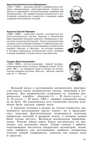 Циолковский Константин Эдуардович
(1857—1935) — русский ученый и изобретатель в об­
ласти аэродинамики, ракетодинамики, теории са­
молета и дирижабля; основоположник современной
космонавтики. Он первый показал возможность до­
стижения космических скоростей и высказал идею
создания околоземных станций.
Королев Сергей Павлович
(1906—1966) — советский ученый, конструктор ра­
кетно-космических систем. Научные и технические
идеи Королева получили широкое применение в ра­
кетной и космической технике. Под его руководством
созданы многие баллистические и геофизические ра­
кеты, ракеты-носители и пилотируемые космические
корабли «Восток» и «Восход», на которых впервые
в истории совершены космический попет человека
и выход человека в космическое пространство.
Гагарин Юрий Алексеевич
(1934—1968) — летчик-космонавт, первый человек,
совершивший полет в космос. Впервые в мире 12 ап­
реля 1961 г. он совершил полет в космос на косми­
ческом корабле-спутнике «Восток», облетев земной
шар за 1 ч 48 мин.
Большой вклад в исследование космического простран­
ства внесли также американские ученые, инженеры и аст­
ронавты. Два американских астронавта из экипажа кос­
мического корабля «Аполлон-11» — Н . А р м с т р о н г и
Э. О л д р и н — 20 июля 1969 г. впервые совершили посад­
ку на Луну. На космическом теле Солнечной системы чело­
веком были сделаны первые шаги.
С выходом человека в космос не только открылись воз­
можности исследования других планет, но и представи­
лись поистине фантастические возможности изучения
природных явлений и ресурсов Земли, о которых можно
было только мечтать. Возникло космическое природове­
дение. Раньше общая карта Земли составлялась по кру­
пицам, как мозаичное панно. Теперь снимки с орбиты,
охватывающие миллионы квадратных километров, позво­
ляют выбирать для исследования наиболее интересные
участки земной поверхности, экономя тем самым силы
и средства.
H i
 