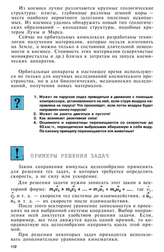 Из космоса лучше различаются крупные геологические
структуры: плиты, глубинные разломы земной коры —
места наиболее вероятного залегания полезных ископае­
мых. Из космоса удалось обнаружить новый тип геологиче­
ских образований — кольцевые структуры, подобные кра­
терам Луны и Марса.
Сейчас на орбитальных комплексах разработаны техно­
логии получения материалов, которые нельзя изготовить
на Земле, а можно только в состоянии длительной невесо­
мости в космосе. Стоимость этих материалов (сверхчистые
монокристаллы и др.) близка к затратам на запуск косми­
ческих аппаратов.
Орбитальные аппараты в настоящее время используют­
ся не только для научных исследований космического про­
странства, но и для биологических, медицинских исследо­
ваний, получения новых материалов.
1. Может ли парусная лодка приводиться в движение с помощью
компрессора, установленного на ней, если струя воздуха на­
правлена на паруса! Что произойдет, если поток воздуха будет
направлен мимо парусов!
2. Может ли ракета двигаться в пустоте!
3. Как возникает реактивная сила!
4. Осьминоги и каракатицы перемещаются со скоростью до
60 км/ч, периодически выбрасывая вбираемую в себя воду.
По какому принципу перемещаются эти животные!
ПРИМЕРЫ РЕШЕНИЯ ЗАДАЧ
Закон сохранения импульса целесообразно применять
для решения тех задач, в которых требуется определить
скорость, а не силу или ускорение.
Для решения задачи нужно записать этот закон в век­
торной форме: , где ,
и т. д. — скорости тел системы до взаимодействия, а ,
и т. д. — их скорости после взаимодействия.
После этого векторное уравнение записывается в проек­
циях на оси выбранной системы координат. Выбор направ­
ления осей диктуется удобством решения задачи. Если,
например, все тела движутся вдоль одной прямой, то ко­
ординатную ось целесообразно направить вдоль этой пря­
мой.
При решении некоторых задач приходится использо­
вать дополнительно уравнения кинематики.
112
 
