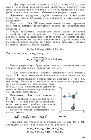 1. Два шара, массы которых = 0,5 кг и = 0,2 кг, дви­
жутся по гладкой горизонтальной поверхности навстречу друг
другу со скоростями = 1 м/с и =4 м/с. Определите их ско­
рость v после центрального абсолютно неупругого удара.
Абсолютно неупругим ударом называется взаимодей­
ствие тел, после которого тела движутся с одинаковыми
скоростями.
Р е ш е н и е . Ось ОХ направим вдоль линии, проходя­
щей через центры движущихся шаров по направлению
скорости .
После абсолютно неупругого удара шары движутся
с одной и той же скоростью . Так как вдоль оси ОХ
внешние силы не действуют (трения нет), то сумма проек­
ций импульсов на эту ось сохраняется (сумма проекций
импульсов обоих шаров до удара равна проекции общего
импульса системы после удара):
Так как , а , то
После удара шары будут двигаться в отрицательном на­
правлении оси ОХ со скоростью 0,4 м/с.
2. Два пластилиновых шарика, отношение масс которых
= 4, после соударения слиплись и стали двигаться по
гладкой горизонтальной поверхности со скоростью (рис. 5.8,
вид сверху). Определите скорость легкого шарика до соударения,
если он двигался в 3 раза быстрее тяже­
лого , а направления движения
шариков были взаимно перпендикуляр­
ны. Трением пренебречь.
Р е ш е н и е . Так как скорости
и шариков взаимно перпенди­
кулярны, то оси прямоугольной сис­
темы координат удобно направить
параллельно этим скоростям.
Согласно закону сохранения им­
пульса имеем
Рис. 5.8
Запишем это уравнение в проекциях на оси ОХ и OY,
проведенные так, к а к показано на рисунке 5.8:
113
 