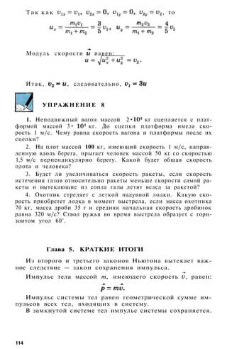 Т а к к а к , то
Модуль скорости равен:
Итак, , следовательно,
УПРАЖНЕНИЕ 8
1. Неподвижный вагон массой 2• кг сцепляется с плат­
формой массой 3• кг. До сцепки платформа имела ско­
рость 1 м/с. Чему равна скорость вагона и платформы после их
сцепки?
2. На плот массой 100 кг, имеющий скорость 1 м/с, направ­
ленную вдоль берега, прыгает человек массой 50 кг со скоростью
1,5 м/с перпендикулярно берегу. Какой будет общая скорость
плота и человека?
3. Будет ли увеличиваться скорость ракеты, если скорость
истечения газов относительно ракеты меньше скорости самой ра­
кеты и вытекающие из сопла газы летят вслед за ракетой?
4. Охотник стреляет с легкой надувной лодки. Какую ско­
рость приобретет лодка в момент выстрела, если масса охотника
70 кг, масса дроби 35 г и средняя начальная скорость дробинок
равна 320 м/с? Ствол ружья во время выстрела образует с гори­
зонтом угол 60°.
Глава 5. КРАТКИЕ ИТОГИ
Из второго и третьего законов Ньютона вытекает важ­
ное следствие — закон сохранения импульса.
Импульс тела массой т, имеющего скорость , равен:
Импульс системы тел равен геометрической сумме им­
пульсов всех тел, входящих в систему.
В замкнутой системе тел импульс системы сохраняется.
114
 