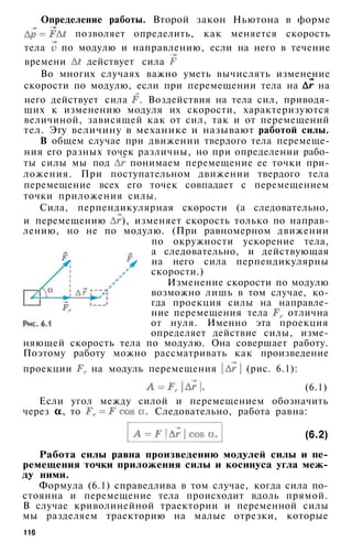 Определение работы. Второй закон Ньютона в форме
позволяет определить, как меняется скорость
тела по модулю и направлению, если на него в течение
времени действует сила
Во многих случаях важно уметь вычислять изменение
скорости по модулю, если при перемещении тела на на
него действует сила . Воздействия на тела сил, приводя­
щих к изменению модуля их скорости, характеризуются
величиной, зависящей как от сил, так и от перемещений
тел. Эту величину в механике и называют работой силы.
В общем случае при движении твердого тела перемеще­
ния его разных точек различны, но при определении рабо­
ты силы мы под понимаем перемещение ее точки при­
ложения. При поступательном движении твердого тела
перемещение всех его точек совпадает с перемещением
точки приложения силы.
Сила, перпендикулярная скорости (а следовательно,
и перемещению ), изменяет скорость только по направ­
лению, но не по модулю. (При равномерном движении
по окружности ускорение тела,
а следовательно, и действующая
на него сила перпендикулярны
скорости.)
Изменение скорости по модулю
возможно лишь в том случае, ко­
гда проекция силы на направле­
ние перемещения тела отлична
от нуля. Именно эта проекция
определяет действие силы, изме­
няющей скорость тела по модулю. Она совершает работу.
Поэтому работу можно рассматривать как произведение
проекции на модуль перемещения (рис. 6.1):
(6.1)
Если угол между силой и перемещением обозначить
через , то . Следовательно, работа равна:
(6.2)
Работа силы равна произведению модулей силы и пе­
ремещения точки приложения силы и косинуса угла меж­
ду ними.
Формула (6.1) справедлива в том случае, когда сила по­
стоянна и перемещение тела происходит вдоль прямой.
В случае криволинейной траектории и переменной силы
мы разделяем траекторию на малые отрезки, которые
116
 