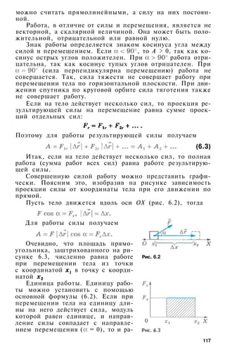 можно считать прямолинейными, а силу на них постоян­
ной.
Работа, в отличие от силы и перемещения, является не
векторной, а скалярной величиной. Она может быть поло­
жительной, отрицательной или равной нулю.
Знак работы определяется знаком косинуса угла между
силой и перемещением. Если , то А > 0, так как ко­
синус острых углов положителен. При работа отри­
цательна, так как косинус тупых углов отрицателен. При
(сила перпендикулярна перемещению) работа не
совершается. Так, сила тяжести не совершает работу при
перемещении тела по горизонтальной плоскости. При дви­
жении спутника по круговой орбите сила тяготения также
не совершает работу.
Если на тело действует несколько сил, то проекция ре­
зультирующей силы на перемещение равна сумме проек­
ций отдельных сил:
Поэтому для работы результирующей силы получаем
(6.3)
Итак, если на тело действует несколько сил, то полная
работа (сумма работ всех сил) равна работе результирую­
щей силы.
Совершенную силой работу можно представить графи­
чески. Поясним это, изобразив на рисунке зависимость
проекции силы от координаты тела при его движении по
прямой.
Пусть тело движется вдоль оси ОХ (рис. 6.2), тогда
Для работы силы получаем
Очевидно, что площадь прямо­
угольника, заштрихованного на ри­
сунке 6.3, численно равна работе
при перемещении тела из точки
с координатой в точку с коорди­
натой
Единица работы. Единицу рабо­
ты можно установить с помощью
основной формулы (6.2). Если при
перемещении тела на единицу дли­
ны на него действует сила, модуль
которой равен единице, и направ­
ление силы совпадает с направле­
нием перемещения ( = 0), то и ра-
Рис. 6.2
117
 