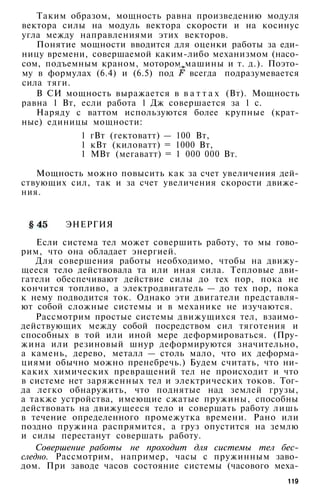 Таким образом, мощность равна произведению модуля
вектора силы на модуль вектора скорости и на косинус
угла между направлениями этих векторов.
Понятие мощности вводится для оценки работы за еди­
ницу времени, совершаемой каким-либо механизмом (насо­
сом, подъемным краном, мотором машины и т. д.). Поэто­
му в формулах (6.4) и (6.5) под всегда подразумевается
сила тяги.
В СИ мощность выражается в в а т т а х (Вт). Мощность
равна 1 Вт, если работа 1 Дж совершается за 1 с.
Наряду с ваттом используются более крупные (крат­
ные) единицы мощности:
1 гВт (гектоватт) — 100 Вт,
1 кВт (киловатт) = 1000 Вт,
1 МВт (мегаватт) = 1 000 000 Вт.
Мощность можно повысить как за счет увеличения дей­
ствующих сил, так и за счет увеличения скорости движе­
ния.
ЭНЕРГИЯ
Если система тел может совершить работу, то мы гово­
рим, что она обладает энергией.
Для совершения работы необходимо, чтобы на движу­
щееся тело действовала та или иная сила. Тепловые дви­
гатели обеспечивают действие силы до тех пор, пока не
кончится топливо, а электродвигатель — до тех пор, пока
к нему подводится ток. Однако эти двигатели представля­
ют собой сложные системы и в механике не изучаются.
Рассмотрим простые системы движущихся тел, взаимо­
действующих между собой посредством сил тяготения и
способных в той или иной мере деформироваться. (Пру­
жина или резиновый шнур деформируются значительно,
а камень, дерево, металл — столь мало, что их деформа­
циями обычно можно пренебречь.) Будем считать, что ни­
каких химических превращений тел не происходит и что
в системе нет заряженных тел и электрических токов. Тог­
да легко обнаружить, что поднятые над землей грузы,
а также устройства, имеющие сжатые пружины, способны
действовать на движущееся тело и совершать работу лишь
в течение определенного промежутка времени. Рано или
поздно пружина распрямится, а груз опустится на землю
и силы перестанут совершать работу.
Совершение работы не проходит для системы тел бес­
следно. Рассмотрим, например, часы с пружинным заво­
дом. При заводе часов состояние системы (часового меха-
119
 